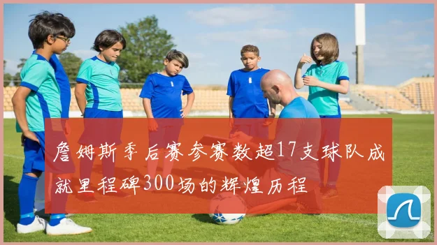 詹姆斯季后赛参赛数超17支球队成就里程碑300场的辉煌历程