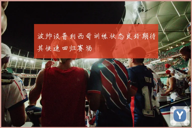 波帅谈普利西奇训练状态良好期待其快速回归赛场