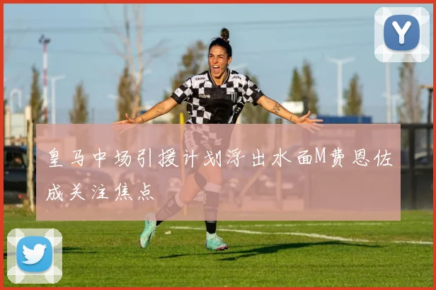 皇马中场引援计划浮出水面M费恩佐成关注焦点