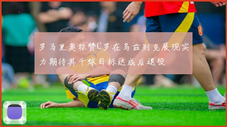 罗马里奥称赞C罗在乌兹别克展现实力期待其千球目标达成后退役