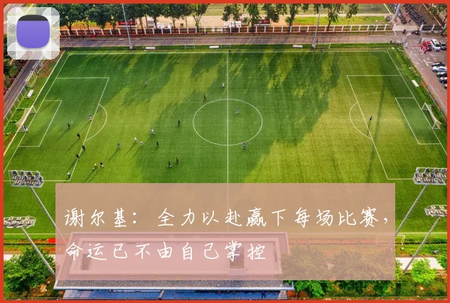 谢尔基：全力以赴赢下每场比赛，命运已不由自己掌控