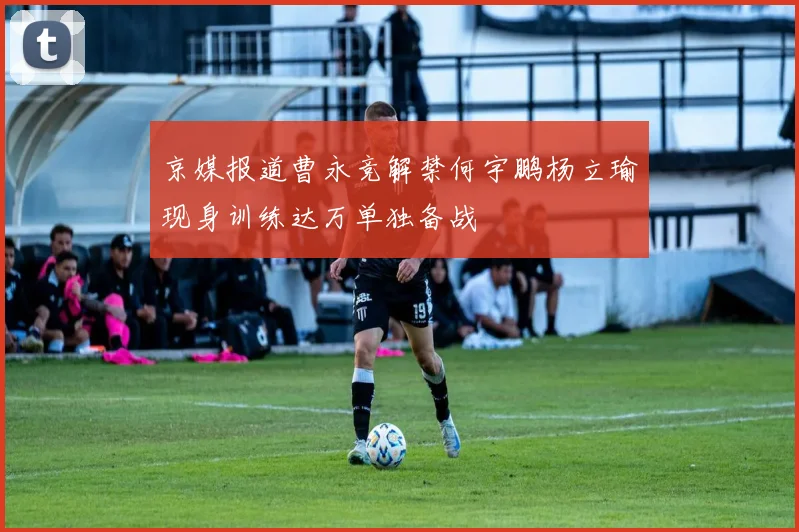京媒报道曹永竞解禁何宇鹏杨立瑜现身训练达万单独备战