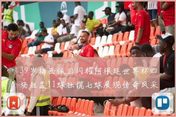 39岁梅西依旧闪耀阿根廷世界杯四场狂轰11球独揽七球展现传奇风采