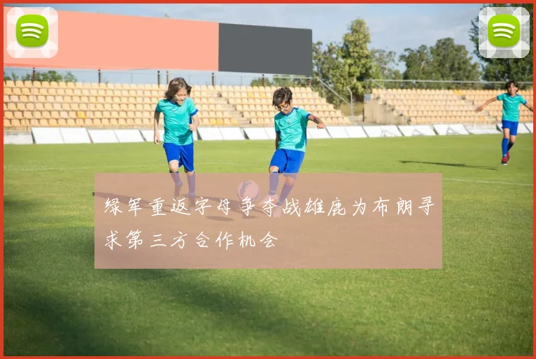 绿军重返字母争夺战雄鹿为布朗寻求第三方合作机会