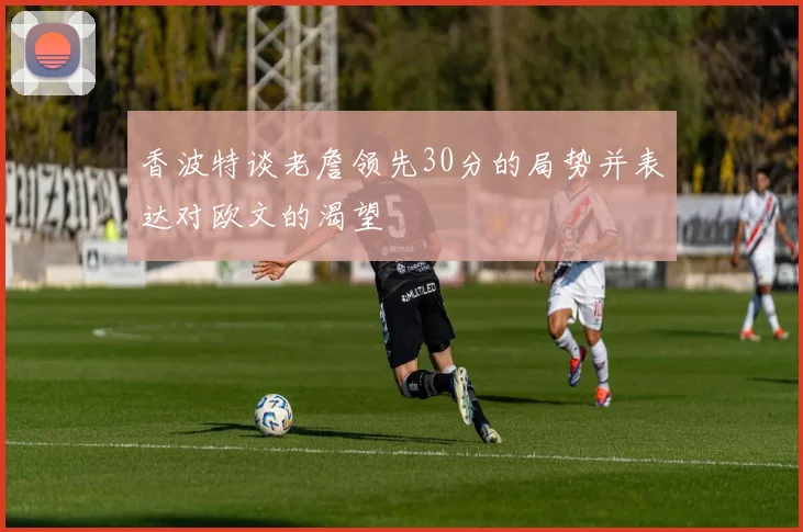 香波特谈老詹领先30分的局势并表达对欧文的渴望
