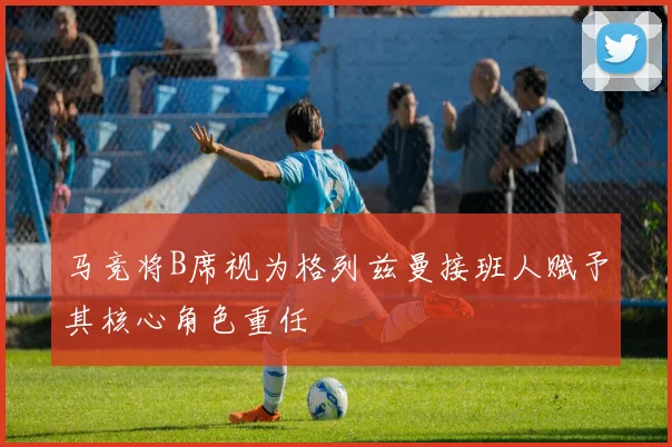 马竞将B席视为格列兹曼接班人赋予其核心角色重任