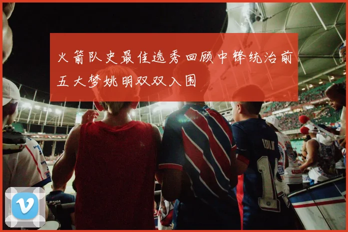 火箭队史最佳选秀回顾中锋统治前五大梦姚明双双入围