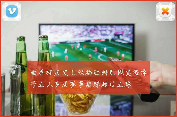 世界杯历史上仅梅西姆巴佩克洛泽等五人多届赛事进球超过五球