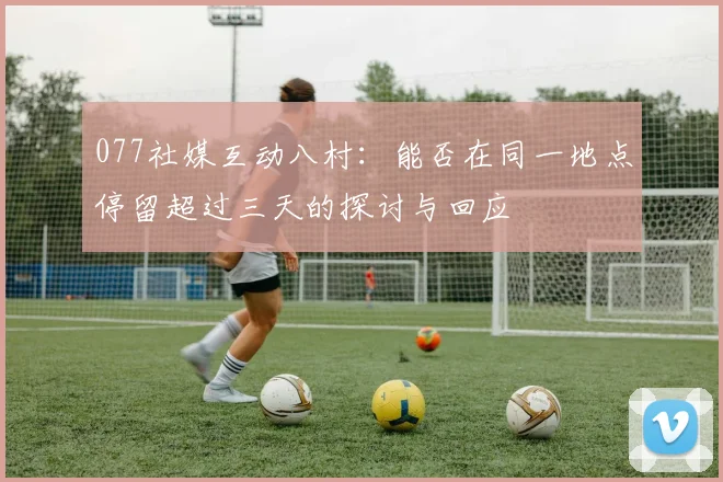 077社媒互动八村：能否在同一地点停留超过三天的探讨与回应