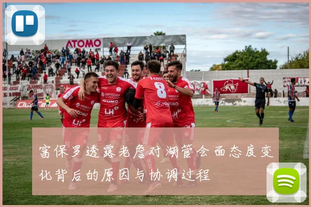 富保罗透露老詹对湖管会面态度变化背后的原因与协调过程